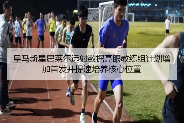 皇马新星居莱尔远射数据亮眼教练组计划增加首发并提速培养核心位置